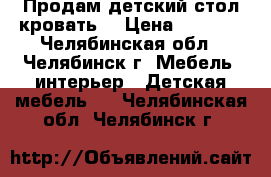 Продам детский стол кровать  › Цена ­ 6 500 - Челябинская обл., Челябинск г. Мебель, интерьер » Детская мебель   . Челябинская обл.,Челябинск г.